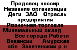 Продавец-кассир › Название организации ­ Дети, ЗАО › Отрасль предприятия ­ Розничная торговля › Минимальный оклад ­ 27 000 - Все города Работа » Вакансии   . Амурская обл.,Завитинский р-н